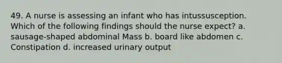 49. A nurse is assessing an infant who has intussusception. Which of the following findings should the nurse expect? a. sausage-shaped abdominal Mass b. board like abdomen c. Constipation d. increased urinary output