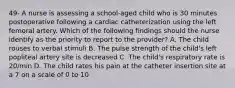 49- A nurse is assessing a school-aged child who is 30 minutes postoperative following a cardiac catheterization using the left femoral artery. Which of the following findings should the nurse identify as the priority to report to the provider? A. The child rouses to verbal stimuli B. The pulse strength of the child's left popliteal artery site is decreased C. The child's respiratory rate is 20/min D. The child rates his pain at the catheter insertion site at a 7 on a scale of 0 to 10