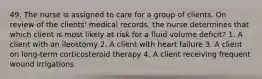 49. The nurse is assigned to care for a group of clients. On review of the clients' medical records, the nurse determines that which client is most likely at risk for a fluid volume deficit? 1. A client with an ileostomy 2. A client with heart failure 3. A client on long-term corticosteroid therapy 4. A client receiving frequent wound irrigations