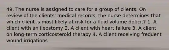 49. The nurse is assigned to care for a group of clients. On review of the clients' medical records, the nurse determines that which client is most likely at risk for a fluid volume deficit? 1. A client with an ileostomy 2. A client with heart failure 3. A client on long-term corticosteroid therapy 4. A client receiving frequent wound irrigations