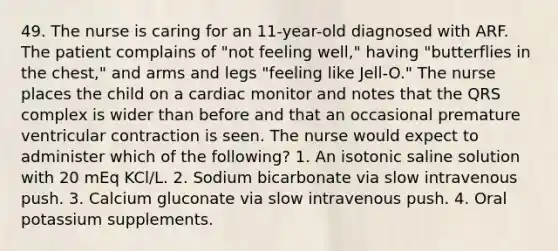 49. The nurse is caring for an 11-year-old diagnosed with ARF. The patient complains of "not feeling well," having "butterflies in the chest," and arms and legs "feeling like Jell-O." The nurse places the child on a cardiac monitor and notes that the QRS complex is wider than before and that an occasional premature ventricular contraction is seen. The nurse would expect to administer which of the following? 1. An isotonic saline solution with 20 mEq KCl/L. 2. Sodium bicarbonate via slow intravenous push. 3. Calcium gluconate via slow intravenous push. 4. Oral potassium supplements.