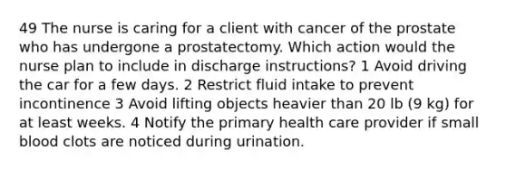 49 The nurse is caring for a client with cancer of the prostate who has undergone a prostatectomy. Which action would the nurse plan to include in discharge instructions? 1 Avoid driving the car for a few days. 2 Restrict fluid intake to prevent incontinence 3 Avoid lifting objects heavier than 20 lb (9 kg) for at least weeks. 4 Notify the primary health care provider if small blood clots are noticed during urination.