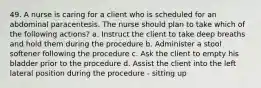 49. A nurse is caring for a client who is scheduled for an abdominal paracentesis. The nurse should plan to take which of the following actions? a. Instruct the client to take deep breaths and hold them during the procedure b. Administer a stool softener following the procedure c. Ask the client to empty his bladder prior to the procedure d. Assist the client into the left lateral position during the procedure - sitting up