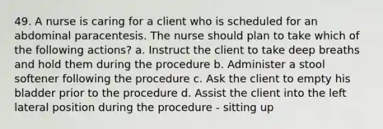 49. A nurse is caring for a client who is scheduled for an abdominal paracentesis. The nurse should plan to take which of the following actions? a. Instruct the client to take deep breaths and hold them during the procedure b. Administer a stool softener following the procedure c. Ask the client to empty his bladder prior to the procedure d. Assist the client into the left lateral position during the procedure - sitting up