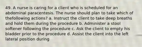 49. A nurse is caring for a client who is scheduled for an abdominal paracentesis. The nurse should plan to take which of thefollowing actions? a. Instruct the client to take deep breaths and hold them during the procedure b. Administer a stool softener following the procedure c. Ask the client to empty his bladder prior to the procedure d. Assist the client into the left lateral position during