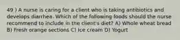 49 ) A nurse is caring for a client who is taking antibiotics and develops diarrhea. Which of the following foods should the nurse recommend to include in the client's diet? A) Whole wheat bread B) Fresh orange sections C) Ice cream D) Yogurt