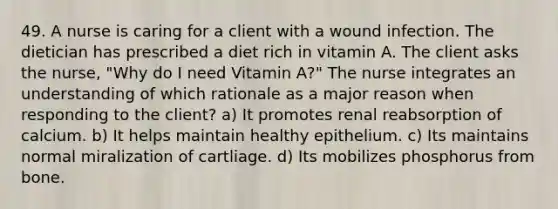 49. A nurse is caring for a client with a wound infection. The dietician has prescribed a diet rich in vitamin A. The client asks the nurse, "Why do I need Vitamin A?" The nurse integrates an understanding of which rationale as a major reason when responding to the client? a) It promotes renal reabsorption of calcium. b) It helps maintain healthy epithelium. c) Its maintains normal miralization of cartliage. d) Its mobilizes phosphorus from bone.