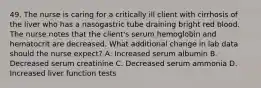 49. The nurse is caring for a critically ill client with cirrhosis of the liver who has a nasogastric tube draining bright red blood. The nurse notes that the client's serum hemoglobin and hematocrit are decreased. What additional change in lab data should the nurse expect? A. Increased serum albumin B. Decreased serum creatinine C. Decreased serum ammonia D. Increased liver function tests