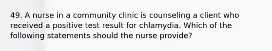 49. A nurse in a community clinic is counseling a client who received a positive test result for chlamydia. Which of the following statements should the nurse provide?