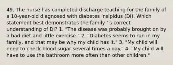 49. The nurse has completed discharge teaching for the family of a 10-year-old diagnosed with diabetes insipidus (DI). Which statement best demonstrates the family ' s correct understanding of DI? 1. "The disease was probably brought on by a bad diet and little exercise." 2. "Diabetes seems to run in my family, and that may be why my child has it." 3. "My child will need to check blood sugar several times a day." 4. "My child will have to use the bathroom more often than other children."