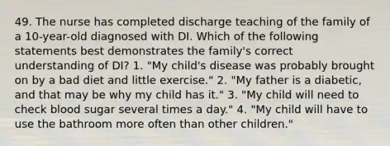 49. The nurse has completed discharge teaching of the family of a 10-year-old diagnosed with DI. Which of the following statements best demonstrates the family's correct understanding of DI? 1. "My child's disease was probably brought on by a bad diet and little exercise." 2. "My father is a diabetic, and that may be why my child has it." 3. "My child will need to check blood sugar several times a day." 4. "My child will have to use the bathroom more often than other children."