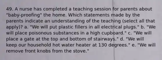 49. A nurse has completed a teaching session for parents about "baby-proofing" the home. Which statements made by the parents indicate an understanding of the teaching (select all that apply)? a. "We will put plastic fillers in all electrical plugs." b. "We will place poisonous substances in a high cupboard." c. "We will place a gate at the top and bottom of stairways." d. "We will keep our household hot water heater at 130 degrees." e. "We will remove front knobs from the stove."