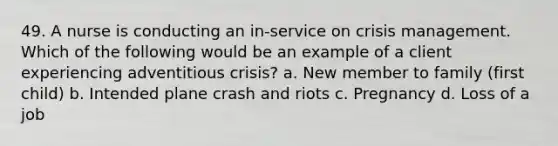 49. A nurse is conducting an in-service on crisis management. Which of the following would be an example of a client experiencing adventitious crisis? a. New member to family (first child) b. Intended plane crash and riots c. Pregnancy d. Loss of a job