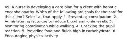 49. A nurse is developing a care plan for a client with hepatic encephalopathy. Which of the following are goals for the care for this client? Select all that apply. 1. Preventing constipation. 2. Administering lactulose to reduce blood ammonia levels. 3. Monitoring coordination while walking. 4. Checking the pupil reaction. 5. Providing food and fluids high in carbohydrate. 6. Encouraging physical activity.