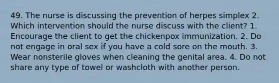 49. The nurse is discussing the prevention of herpes simplex 2. Which intervention should the nurse discuss with the client? 1. Encourage the client to get the chickenpox immunization. 2. Do not engage in oral sex if you have a cold sore on the mouth. 3. Wear nonsterile gloves when cleaning the genital area. 4. Do not share any type of towel or washcloth with another person.