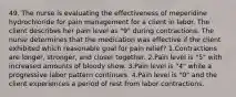 49. The nurse is evaluating the effectiveness of meperidine hydrochloride for pain management for a client in labor. The client describes her pain level as "9" during contractions. The nurse determines that the medication was effective if the client exhibited which reasonable goal for pain relief? 1.Contractions are longer, stronger, and closer together. 2.Pain level is "5" with increased amounts of bloody show. 3.Pain level is "4" while a progressive labor pattern continues. 4.Pain level is "0" and the client experiences a period of rest from labor contractions.