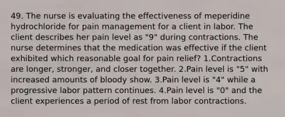 49. The nurse is evaluating the effectiveness of meperidine hydrochloride for pain management for a client in labor. The client describes her pain level as "9" during contractions. The nurse determines that the medication was effective if the client exhibited which reasonable goal for pain relief? 1.Contractions are longer, stronger, and closer together. 2.Pain level is "5" with increased amounts of bloody show. 3.Pain level is "4" while a progressive labor pattern continues. 4.Pain level is "0" and the client experiences a period of rest from labor contractions.