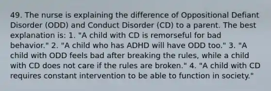 49. The nurse is explaining the difference of Oppositional Defiant Disorder (ODD) and Conduct Disorder (CD) to a parent. The best explanation is: 1. "A child with CD is remorseful for bad behavior." 2. "A child who has ADHD will have ODD too." 3. "A child with ODD feels bad after breaking the rules, while a child with CD does not care if the rules are broken." 4. "A child with CD requires constant intervention to be able to function in society."