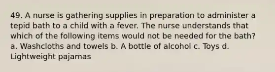 49. A nurse is gathering supplies in preparation to administer a tepid bath to a child with a fever. The nurse understands that which of the following items would not be needed for the bath? a. Washcloths and towels b. A bottle of alcohol c. Toys d. Lightweight pajamas