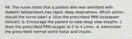 49. The nurse notes that a patient who was admitted with diabetic ketoacidosis has rapid, deep respirations. Which action should the nurse take? a. Give the prescribed PRN lorazepam (Ativan). b. Encourage the patient to take deep slow breaths. c. Start the prescribed PRN oxygen at 2 to 4 L/min. d. Administer the prescribed normal saline bolus and insulin.