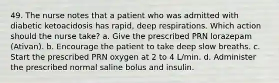 49. The nurse notes that a patient who was admitted with diabetic ketoacidosis has rapid, deep respirations. Which action should the nurse take? a. Give the prescribed PRN lorazepam (Ativan). b. Encourage the patient to take deep slow breaths. c. Start the prescribed PRN oxygen at 2 to 4 L/min. d. Administer the prescribed normal saline bolus and insulin.