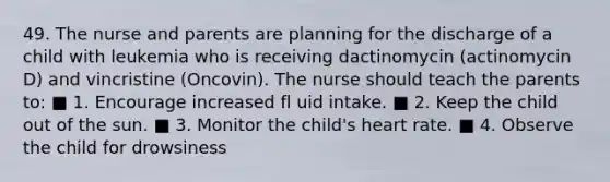 49. The nurse and parents are planning for the discharge of a child with leukemia who is receiving dactinomycin (actinomycin D) and vincristine (Oncovin). The nurse should teach the parents to: ■ 1. Encourage increased fl uid intake. ■ 2. Keep the child out of the sun. ■ 3. Monitor the child's heart rate. ■ 4. Observe the child for drowsiness