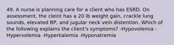 49. A nurse is planning care for a client who has ESRD. On assessment, the cleint has a 20 lb weight gain, crackle lung sounds, elevated BP, and jugular neck vein distention. Which of the following explains the client's symptoms? -Hypovolemia -Hypervolemia -Hyperkalemia -Hyponatremia