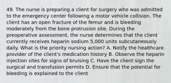 49. The nurse is preparing a client for surgery who was admitted to the emergency center following a motor vehicle collision. The client has an open fracture of the femur and is bleeding moderately from the bone protrusion site. During the preoperative assessment, the nurse determines that the client currently receives heparin sodium 5,000 units subcutaneously daily. What is the priority nursing action? A. Notify the healthcare provider of the client's medication history B. Observe the heparin injection sites for signs of bruising C. Have the client sign the surgical and transfusion permits D. Ensure that the potential for bleeding is explained to the client