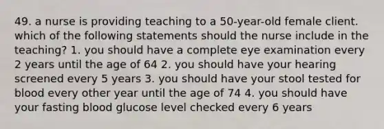 49. a nurse is providing teaching to a 50-year-old female client. which of the following statements should the nurse include in the teaching? 1. you should have a complete eye examination every 2 years until the age of 64 2. you should have your hearing screened every 5 years 3. you should have your stool tested for blood every other year until the age of 74 4. you should have your fasting blood glucose level checked every 6 years