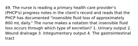 49. The nurse is reading a primary health care provider's (PHCP's) progress notes in the client's record and reads that the PHCP has documented "insensible fluid loss of approximately 800 mL daily." The nurse makes a notation that insensible fluid loss occurs through which type of excretion? 1. Urinary output 2. Wound drainage 3. Integumentary output 4. The gastrointestinal tract