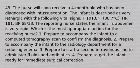 49. The nurse will soon receive a 4-month-old who has been diagnosed with intussusception. The infant is described as very lethargic with the following vital signs: T 101.8°F (38.7°C), HR 181, BP 68/38. The reporting nurse states the infant ' s abdomen is very rigid. Which is the most appropriate action for the receiving nurse? 1. Prepare to accompany the infant to a computed tomography scan to confi rm the diagnosis. 2. Prepare to accompany the infant to the radiology department for a reducing enema. 3. Prepare to start a second intravenous line to administer fl uids and antibiotics. 4. Prepare to get the infant ready for immediate surgical correction.