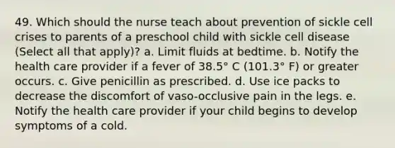 49. Which should the nurse teach about prevention of sickle cell crises to parents of a preschool child with sickle cell disease (Select all that apply)? a. Limit fluids at bedtime. b. Notify the health care provider if a fever of 38.5° C (101.3° F) or greater occurs. c. Give penicillin as prescribed. d. Use ice packs to decrease the discomfort of vaso-occlusive pain in the legs. e. Notify the health care provider if your child begins to develop symptoms of a cold.