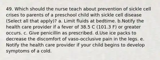 49. Which should the nurse teach about prevention of sickle cell crises to parents of a preschool child with sickle cell disease (Select all that apply)? a. Limit fluids at bedtime. b.Notify the health care provider if a fever of 38.5 C (101.3 F) or greater occurs. c. Give penicillin as prescribed. d.Use ice packs to decrease the discomfort of vaso-occlusive pain in the legs. e. Notify the health care provider if your child begins to develop symptoms of a cold.