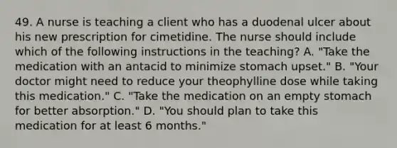 49. A nurse is teaching a client who has a duodenal ulcer about his new prescription for cimetidine. The nurse should include which of the following instructions in the teaching? A. "Take the medication with an antacid to minimize stomach upset." B. "Your doctor might need to reduce your theophylline dose while taking this medication." C. "Take the medication on an empty stomach for better absorption." D. "You should plan to take this medication for at least 6 months."