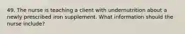 49. The nurse is teaching a client with undernutrition about a newly prescribed iron supplement. What information should the nurse include?