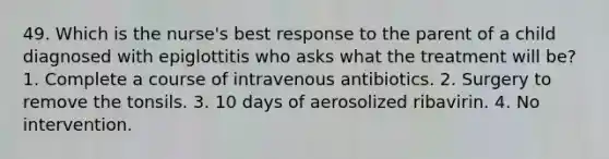 49. Which is the nurse's best response to the parent of a child diagnosed with epiglottitis who asks what the treatment will be? 1. Complete a course of intravenous antibiotics. 2. Surgery to remove the tonsils. 3. 10 days of aerosolized ribavirin. 4. No intervention.