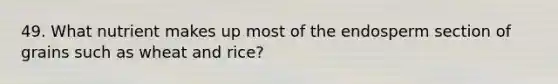 49. What nutrient makes up most of the endosperm section of grains such as wheat and rice?