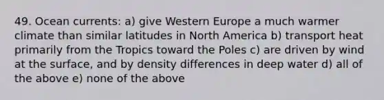 49. Ocean currents: a) give Western Europe a much warmer climate than similar latitudes in North America b) transport heat primarily from the Tropics toward the Poles c) are driven by wind at the surface, and by density differences in deep water d) all of the above e) none of the above