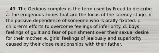 _ 49. The Oedipus complex is the term used by Freud to describe a. the erogenous zones that are the focus of the latency stage. b. the passive dependence of someone who is orally fixated. c. children's efforts to overcome feelings of inferiority. d. boys' feelings of guilt and fear of punishment over their sexual desire for their mother. e. girls' feelings of jealously and superiority caused by their close relationships with their father.