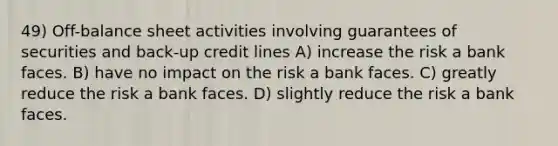 49) Off-balance sheet activities involving guarantees of securities and back-up credit lines A) increase the risk a bank faces. B) have no impact on the risk a bank faces. C) greatly reduce the risk a bank faces. D) slightly reduce the risk a bank faces.