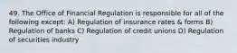 49. The Office of Financial Regulation is responsible for all of the following except: A) Regulation of insurance rates & forms B) Regulation of banks C) Regulation of credit unions D) Regulation of securities industry