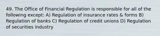 49. The Office of Financial Regulation is responsible for all of the following except: A) Regulation of insurance rates & forms B) Regulation of banks C) Regulation of credit unions D) Regulation of securities industry