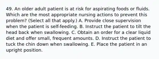 49. An older adult patient is at risk for aspirating foods or fluids. Which are the most appropriate nursing actions to prevent this problem? (Select all that apply.) A. Provide close supervision when the patient is self-feeding. B. Instruct the patient to tilt the head back when swallowing. C. Obtain an order for a clear liquid diet and offer small, frequent amounts. D. Instruct the patient to tuck the chin down when swallowing. E. Place the patient in an upright position.