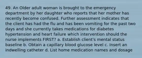 49. An Older adult woman is brought to the emergency department by her daughter who reports that her mother has recently become confused. Further assessment indicates that the client has had the flu and has been vomiting for the past two days and she currently takes medications for diabetes hypertension and heart failure which intervention should the nurse implements FIRST? a. Establish client's mental status baseline b. Obtain a capillary blood glucose level c. Insert an indwelling catheter d. List home medication names and dosage