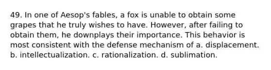 49. In one of Aesop's fables, a fox is unable to obtain some grapes that he truly wishes to have. However, after failing to obtain them, he downplays their importance. This behavior is most consistent with the defense mechanism of a. displacement. b. intellectualization. c. rationalization. d. sublimation.