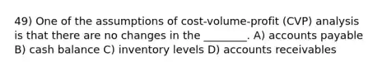 49) One of the assumptions of cost-volume-profit (CVP) analysis is that there are no changes in the ________. A) accounts payable B) cash balance C) inventory levels D) accounts receivables