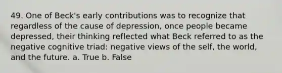 49. One of Beck's early contributions was to recognize that regardless of the cause of depression, once people became depressed, their thinking reflected what Beck referred to as the negative cognitive triad: negative views of the self, the world, and the future.​ a. True b. False