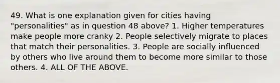 49. What is one explanation given for cities having "personalities" as in question 48 above? 1. Higher temperatures make people more cranky 2. People selectively migrate to places that match their personalities. 3. People are socially influenced by others who live around them to become more similar to those others. 4. ALL OF THE ABOVE.