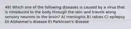 49) Which one of the following diseases is caused by a virus that is introduced to the body through the skin and travels along sensory neurons to the brain? A) meningitis B) rabies C) epilepsy D) Alzheimer's disease E) Parkinson's disease