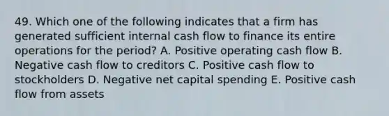 49. Which one of the following indicates that a firm has generated sufficient internal cash flow to finance its entire operations for the period? A. Positive operating cash flow B. Negative cash flow to creditors C. Positive cash flow to stockholders D. Negative net capital spending E. Positive cash flow from assets